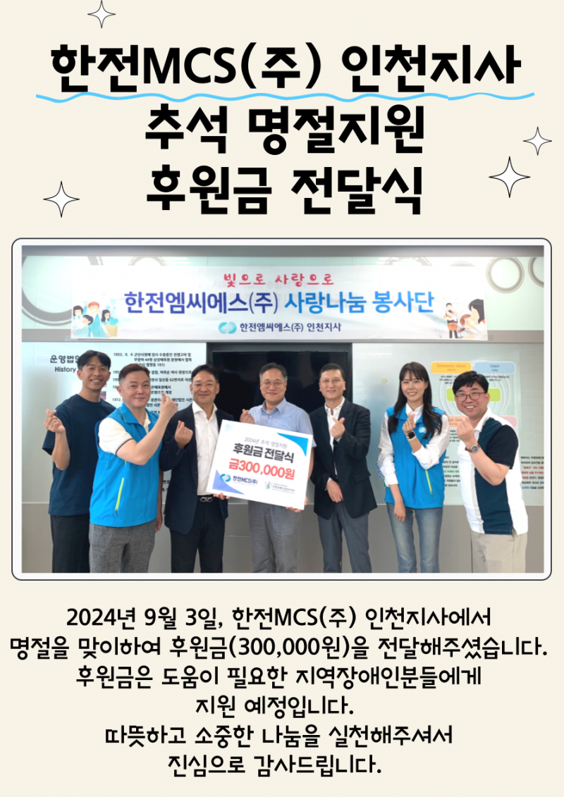 2024년 9월 3일, 한전MCS(주)인천지사에서 명절을 맞이하여 후원금(300,000원)을 전달해주셨습니다.  후원금은 도움이 필요한 지역장애인분들에게 지원 예정입니다.  따뜻하고 소중한 나눔을 실천해주셔서 진심으로 감사드립니다.