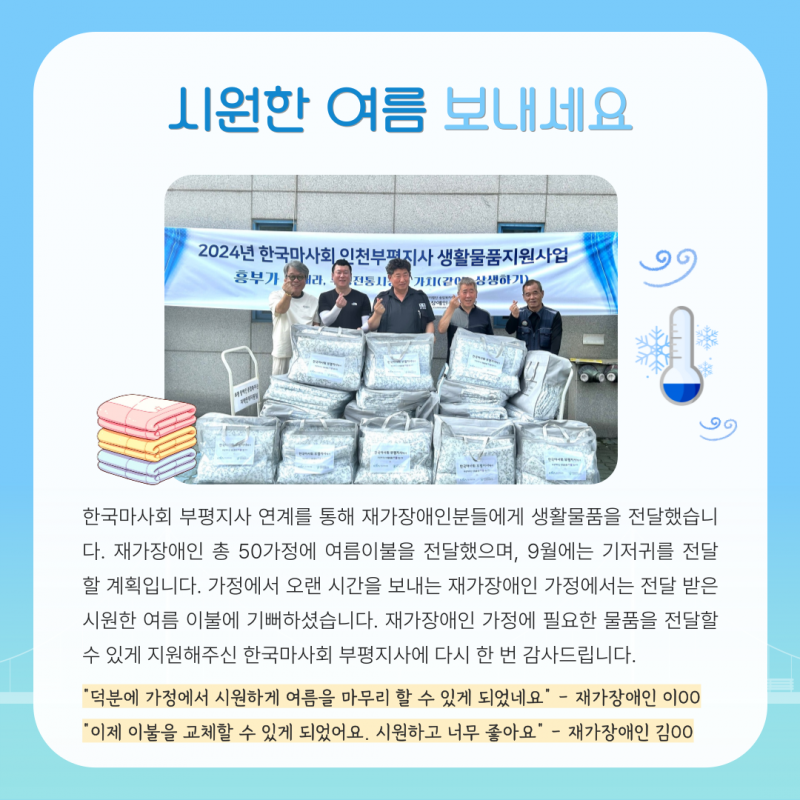 한국마사회 부평지사 연계를 통해 재가장애인분들에게 생활물품을 전달했습니다. 재가장애인 총 50가정에 여름이불을 전달했으며, 9월에는 기저귀를 전달 할 계획입니다. 재가장애인 가정에 필요한 물품을 전달할 수 있게 지원해주신 한국마사회 부평지사에 다시 한 번 감사드립니다.