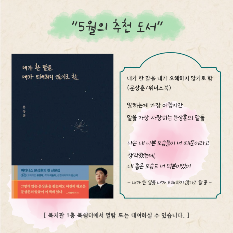 5월의 추천도서. 내가 한 말을 내가 오해하지 않기로 함(문상훈). 말하는게 가장 어렵지만 말을 가장 사랑하는 문상훈의 말들. 나는 내 나쁜 모습들이 너 때문이라고 생각했는데, 내 좋은 모습도 너 덕분이었어(책 속 문장). 복지관 1층 북쉼터에서 열람 또는 대여하실 수 있습니다.