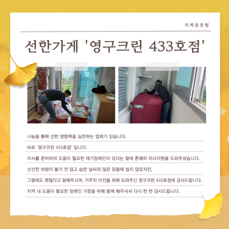 이사를 준비하며 도움이 필요한 재가장애인이 있다는 말에 영구크린 433호점에서 흔쾌히 이사지원을 도와주셨습니다. 덥고 습한 날씨와 많은 짐들에 쉽지 않았지만, 그럼에도 괜찮다고 말해주시며 거주지 이전을 위해 도와주신 영구크린 433호점에 감사드립니다. 지역 내 도움이 필요한 장애인 가정을 위해 함께 해주셔서 다시 한 번 감사드립니다.