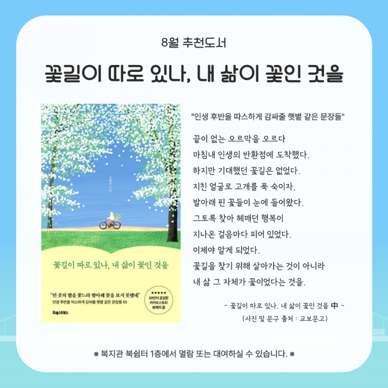 8월 추천도서. 책 제목 꽃길이 따로 있나, 내 삶이 꽃인 것을.  인생 후반을 따스하게 감싸줄 햇볕 같은 문장들. 복지관 북쉼터 1층에서 열람 또는 대여하실 수 있습니다.