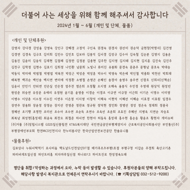 더불어 사는 세상을 위해 함께 해주셔서 감사합니다. 2024년 1월부터 6월까지 개인 및 단체후원, 물품후원 후원자를 안내합니다. 명단을 취합 및 작성하는 과정에서 오타, 누락 등이 발생할 수 있습니다. 후원자분들의 양해 부탁드립니다. 해당사항 발생시 복지관으로 언제든지 연락주시기 바랍니다. 기획상담팀 032-512-9200