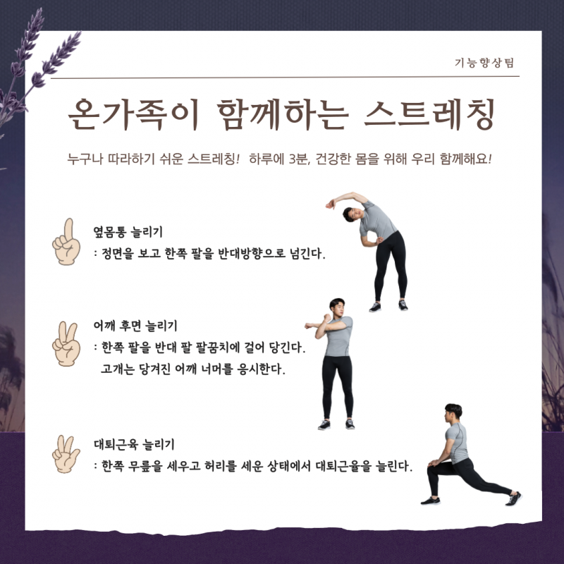 누가나 따라하기 쉬운 스트레칭! 하루에 3분, 건강한 몸을 위해 우리 함께해요. 옆몸통 늘리기 (정면을 보고 한쪽 팔을 반대방향으로 넘긴다), 어깨 후면 늘리기 (한쪽 팔을 반대 팔 팔꿈치에 걸어 당긴다. 고개는 당겨진 어깨 너머를 응시한다), 대퇴근육 늘리기 (한쪽 무릎을 세우고 허리를 세운 상태에서 대퇴근을 늘린다)