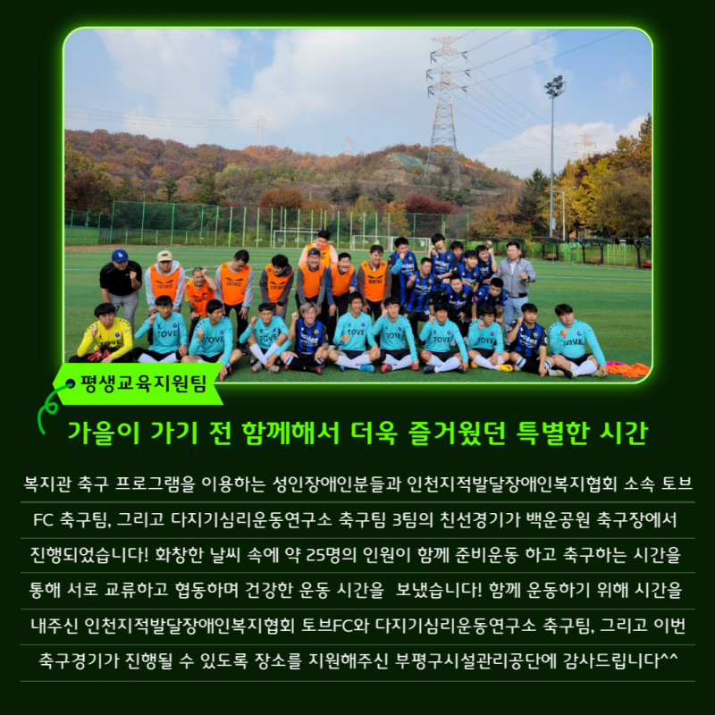 복지관 축구 프로그램을 이용하는 성인장애인분들과 인천지적발달장애인복지협회 소속 토브FC 축구팀, 다지기심리운동연구소 축구팀 3팀의 친선경기가 백운공원 축구장에서 진행되었습니다. 친선경기가 진행될 수 있도록 장소를 지원해주신 부평구시설관리공단과 함께 경기에 참여해준 두 축구팀에 감사드립니다.