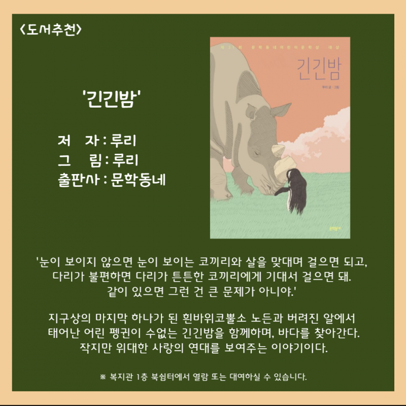 도서추천 \&#034;긴긴밤\&#034; 지구상의 마지막 하나가 된 흰바위코뿔소 노든과 버려진 알에서 태어난 어린 펭귄이 수없는 긴긴밤을 함께하며, 바다를 찾아간다. 작지만 위대한 사랑의 연대를 보여주는 이야기이다. 복지관 1층 북쉼터에서 열람 또는 대여하실 수 있습니다.