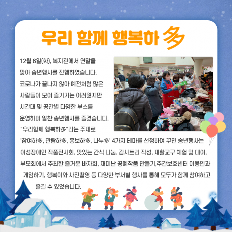 12월 6일 복지관에서 연말을 맞아 송년행사 \\&#039;우리 함께 행복하다\\&#039;를 진행했습니다. 시간대 및 공간별 다양한 부스를 운영하며 알찬 송년행사를 즐겼습니다.