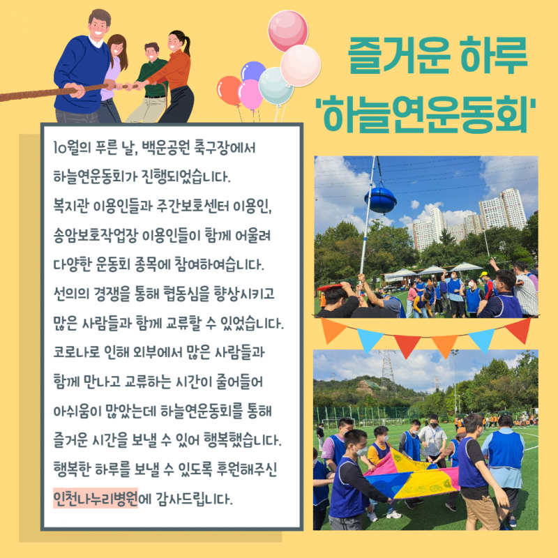 10월의 푸른날, 백운공원 축구장에서 하늘연운동회가 진행되었습니다. 복지관 이용인, 주간보호센터 이용인, 송암보호작업장 이용인들이 함께 어울리며 선의의 경쟁을 통해 협동심을 향상시키고 많은 사람들과 함께 교류할 수 있었습니다. 행복한 하루를 보낼 수 있도록 후원해주신 인천나누리병원에 감사드립니다.