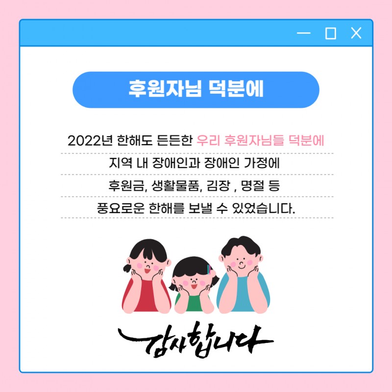 후원자님덕분에 2022년 한해도 든든한 우리 후원자님들 덕분에 지역 내 장애인과 장애인가정에 후원금, 생활물품, 김장, 명절 등 풍요로운 한해를 보낼 수 있었습니다. 감사합니다.