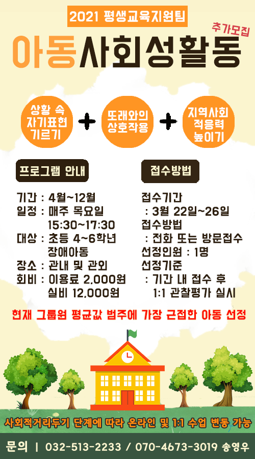 [프로그램 안내]  이용기간 : 4월 ~ 12월  일정 : 매주 목요일 15:30~17:30  대상 : 초등 4~6학년 장애아동  장소 : 관내 및 관외  회비 : 이용료 2,000원 / 실비 12,000원    [접수방법]  접수기간 : 3월 22일 ~ 3월 26일  접수방법 : 전화 또는 방문접수  선정인원 : 1명  선정기준 : 기간 내 접수 후 1:1 관찰평가 실시 / 현재 그룹원 평균값 범주에 가장 근접한 아동 선정    사회적 거리두기 단계에 따라 온라인 및 1:1 수업 변동 가능    문의 : 032-513-2233 / 070-4673-3019 / 평생교육지원팀 송영우