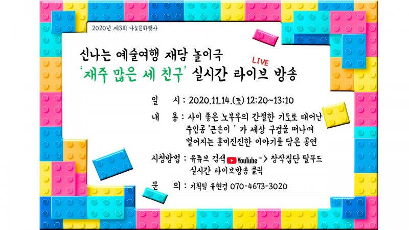 신나는 예술여행 재담 놀이극 재주많은 세 친구 실시간 라이브 방송. 2020년 11월 14일 토요일 12시 20분부터 13시 10분. 사이 좋은 노부부의 간절한 기도로 태어난 주인공 큰손이가 세상 구명을 떠나며 벌어지는 흥미진진한 이야기를 담음 공연. 유튜브 창작집단 탈무드 검색하여 실시간 라이브방송 시청. 문의 기획팀 유현경 070-4673-3020